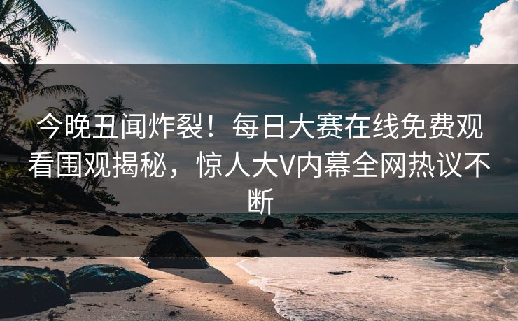 今晚丑闻炸裂！每日大赛在线免费观看围观揭秘，惊人大V内幕全网热议不断