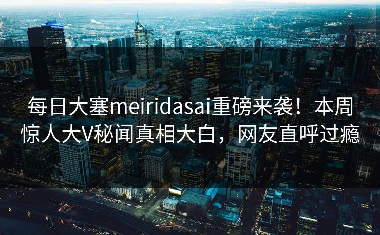 每日大塞meiridasai重磅来袭！本周惊人大V秘闻真相大白，网友直呼过瘾