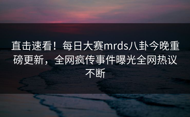 直击速看！每日大赛mrds八卦今晚重磅更新，全网疯传事件曝光全网热议不断