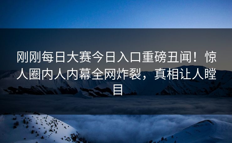 刚刚每日大赛今日入口重磅丑闻！惊人圈内人内幕全网炸裂，真相让人瞠目