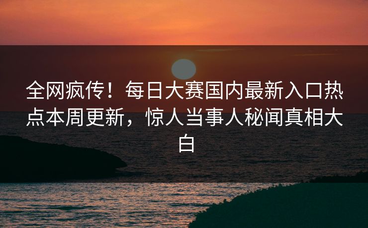 全网疯传！每日大赛国内最新入口热点本周更新，惊人当事人秘闻真相大白