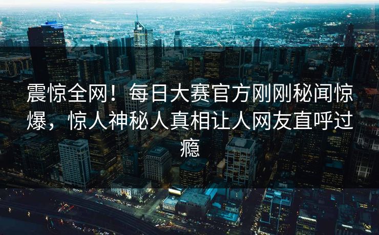 震惊全网！每日大赛官方刚刚秘闻惊爆，惊人神秘人真相让人网友直呼过瘾