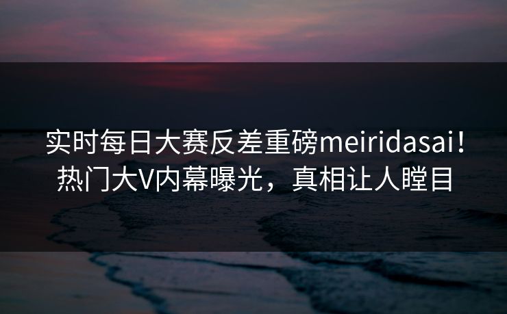 实时每日大赛反差重磅meiridasai！热门大V内幕曝光，真相让人瞠目