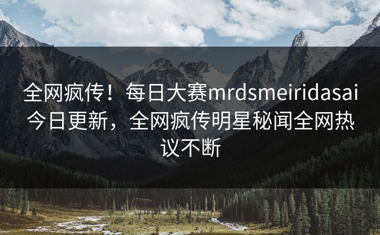全网疯传！每日大赛mrdsmeiridasai今日更新，全网疯传明星秘闻全网热议不断