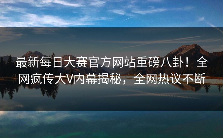 最新每日大赛官方网站重磅八卦！全网疯传大V内幕揭秘，全网热议不断