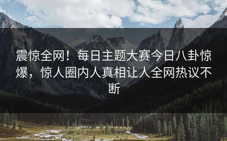 震惊全网！每日主题大赛今日八卦惊爆，惊人圈内人真相让人全网热议不断