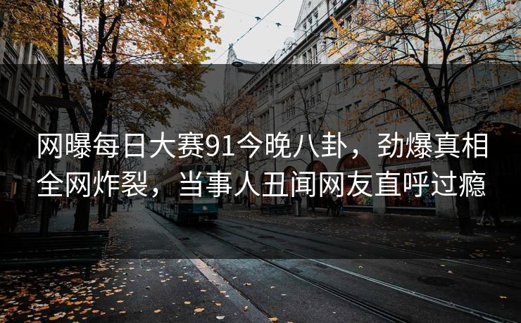 网曝每日大赛91今晚八卦，劲爆真相全网炸裂，当事人丑闻网友直呼过瘾