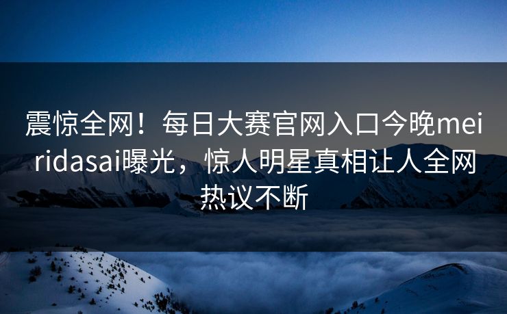震惊全网！每日大赛官网入口今晚meiridasai曝光，惊人明星真相让人全网热议不断
