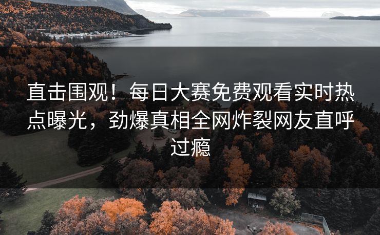 直击围观！每日大赛免费观看实时热点曝光，劲爆真相全网炸裂网友直呼过瘾