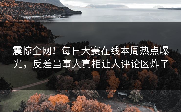 震惊全网！每日大赛在线本周热点曝光，反差当事人真相让人评论区炸了