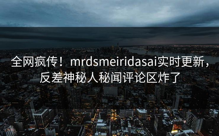 全网疯传！mrdsmeiridasai实时更新，反差神秘人秘闻评论区炸了