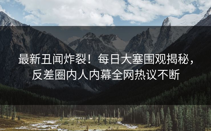 最新丑闻炸裂！每日大塞围观揭秘，反差圈内人内幕全网热议不断