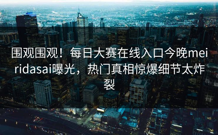 围观围观！每日大赛在线入口今晚meiridasai曝光，热门真相惊爆细节太炸裂