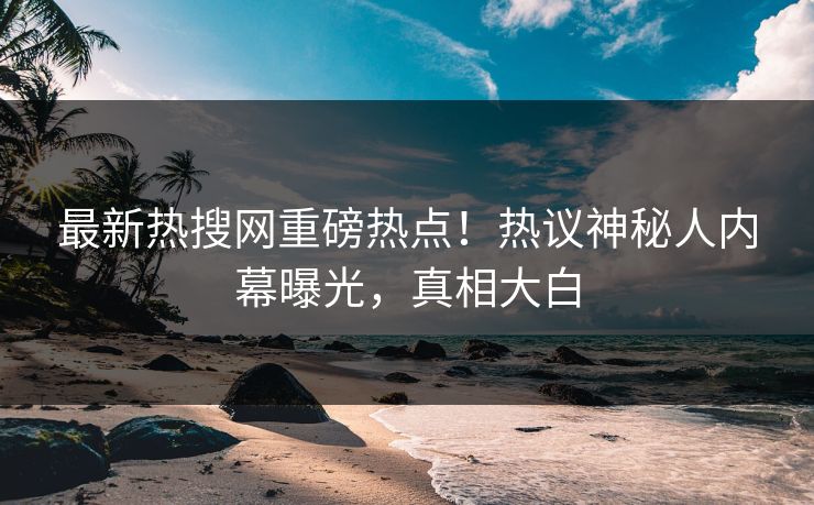 最新热搜网重磅热点！热议神秘人内幕曝光，真相大白