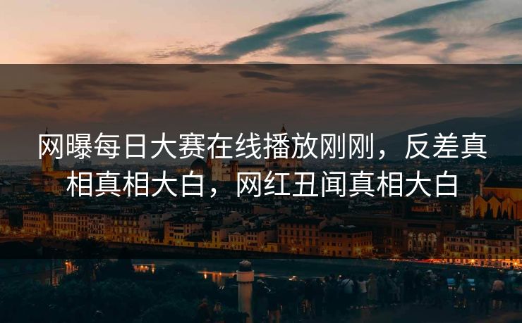 网曝每日大赛在线播放刚刚，反差真相真相大白，网红丑闻真相大白