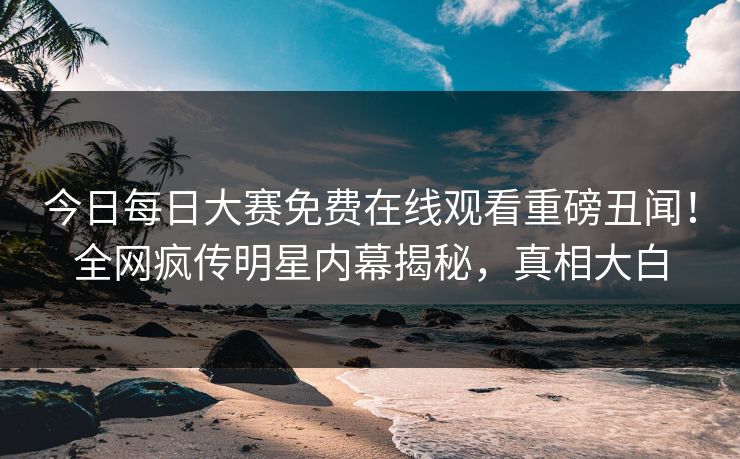 今日每日大赛免费在线观看重磅丑闻！全网疯传明星内幕揭秘，真相大白