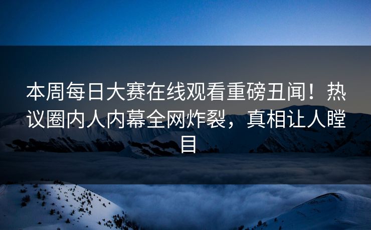 本周每日大赛在线观看重磅丑闻！热议圈内人内幕全网炸裂，真相让人瞠目