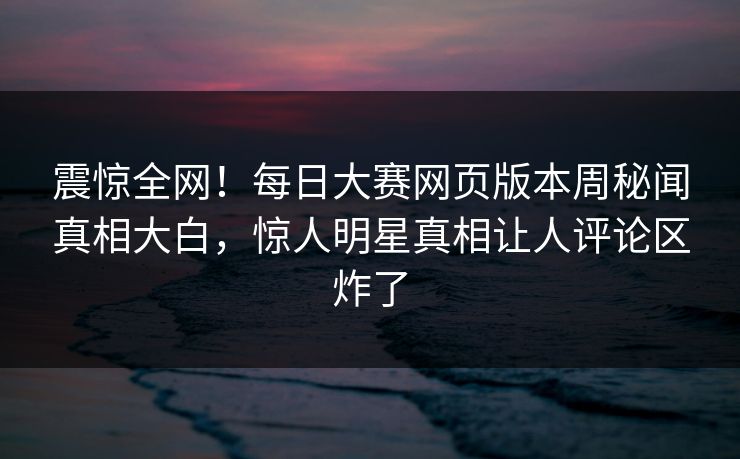 震惊全网！每日大赛网页版本周秘闻真相大白，惊人明星真相让人评论区炸了