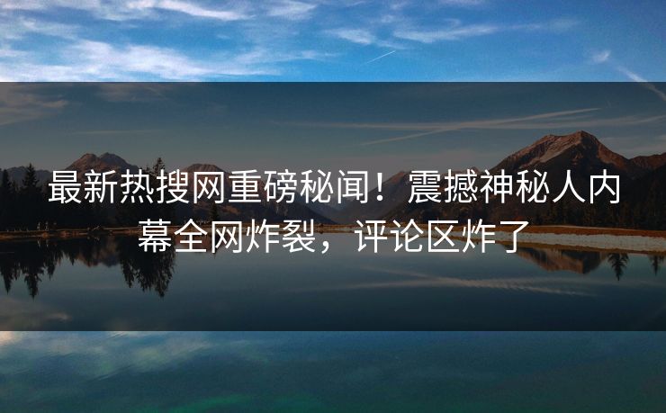 最新热搜网重磅秘闻！震撼神秘人内幕全网炸裂，评论区炸了