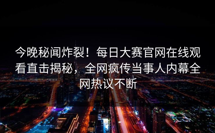 今晚秘闻炸裂！每日大赛官网在线观看直击揭秘，全网疯传当事人内幕全网热议不断