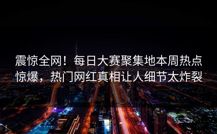 震惊全网！每日大赛聚集地本周热点惊爆，热门网红真相让人细节太炸裂