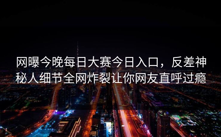 网曝今晚每日大赛今日入口，反差神秘人细节全网炸裂让你网友直呼过瘾