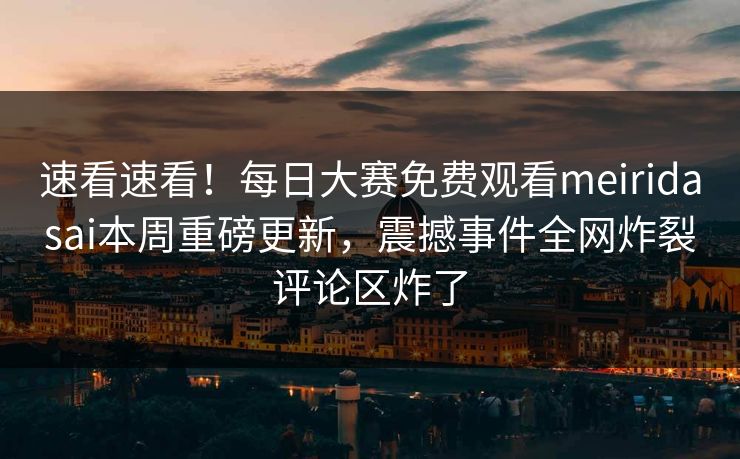 速看速看！每日大赛免费观看meiridasai本周重磅更新，震撼事件全网炸裂评论区炸了