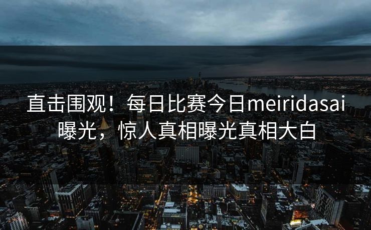 直击围观！每日比赛今日meiridasai曝光，惊人真相曝光真相大白