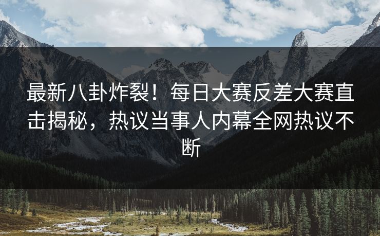 最新八卦炸裂！每日大赛反差大赛直击揭秘，热议当事人内幕全网热议不断