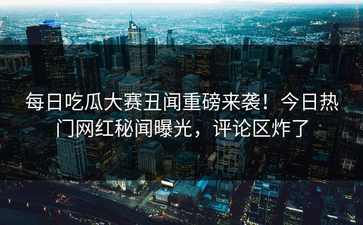 每日吃瓜大赛丑闻重磅来袭！今日热门网红秘闻曝光，评论区炸了