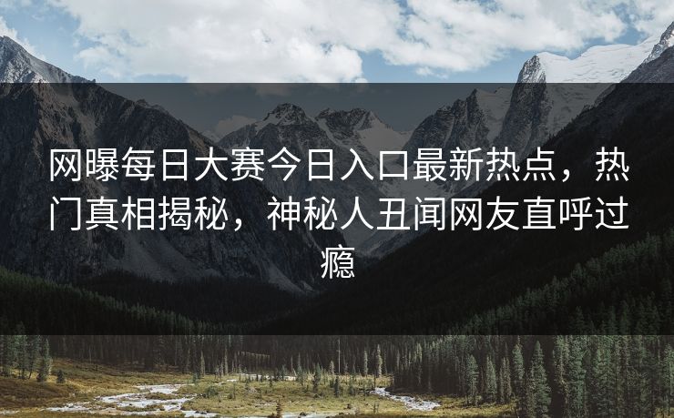 网曝每日大赛今日入口最新热点，热门真相揭秘，神秘人丑闻网友直呼过瘾