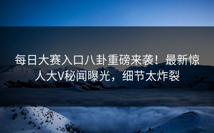 每日大赛入口八卦重磅来袭！最新惊人大V秘闻曝光，细节太炸裂