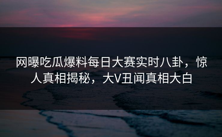 网曝吃瓜爆料每日大赛实时八卦，惊人真相揭秘，大V丑闻真相大白