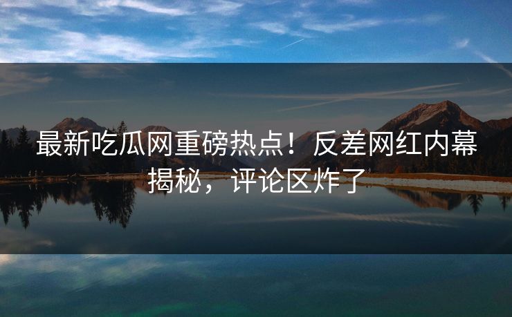 最新吃瓜网重磅热点！反差网红内幕揭秘，评论区炸了