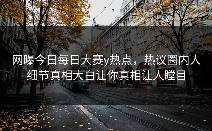 网曝今日每日大赛y热点，热议圈内人细节真相大白让你真相让人瞠目