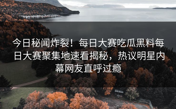 今日秘闻炸裂！每日大赛吃瓜黑料每日大赛聚集地速看揭秘，热议明星内幕网友直呼过瘾