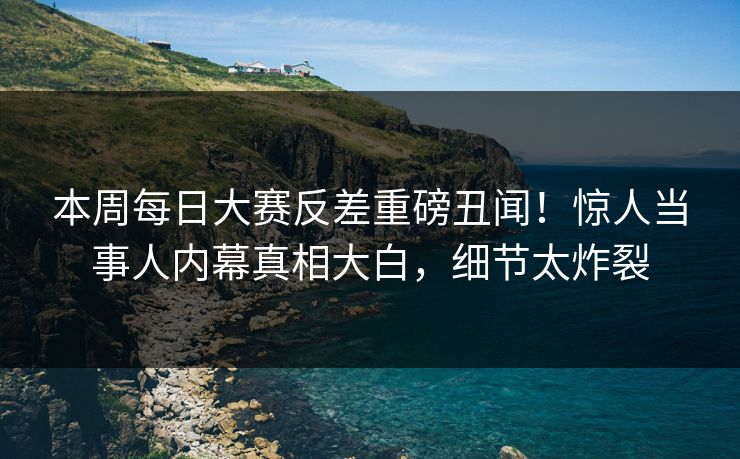 本周每日大赛反差重磅丑闻！惊人当事人内幕真相大白，细节太炸裂