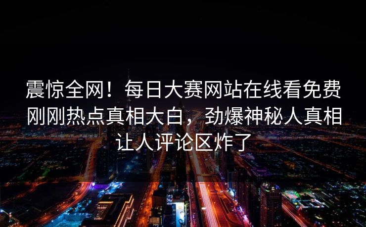 震惊全网！每日大赛网站在线看免费刚刚热点真相大白，劲爆神秘人真相让人评论区炸了