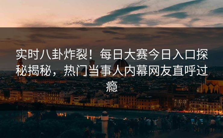 实时八卦炸裂！每日大赛今日入口探秘揭秘，热门当事人内幕网友直呼过瘾