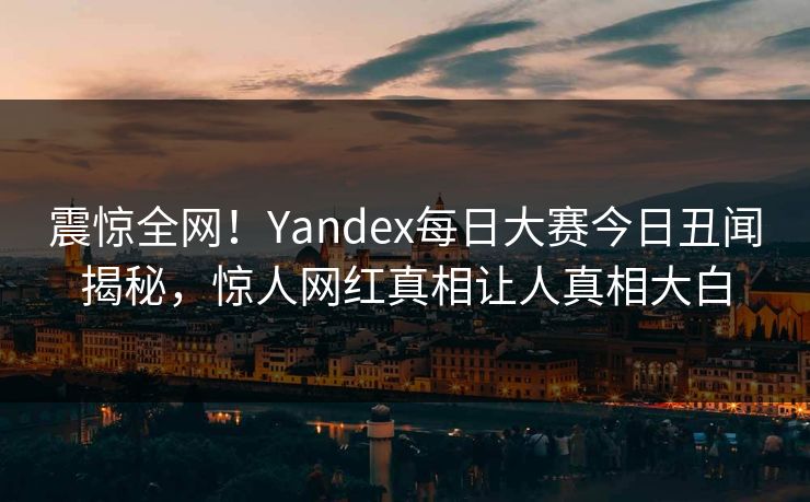 震惊全网！Yandex每日大赛今日丑闻揭秘，惊人网红真相让人真相大白