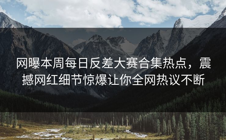 网曝本周每日反差大赛合集热点，震撼网红细节惊爆让你全网热议不断