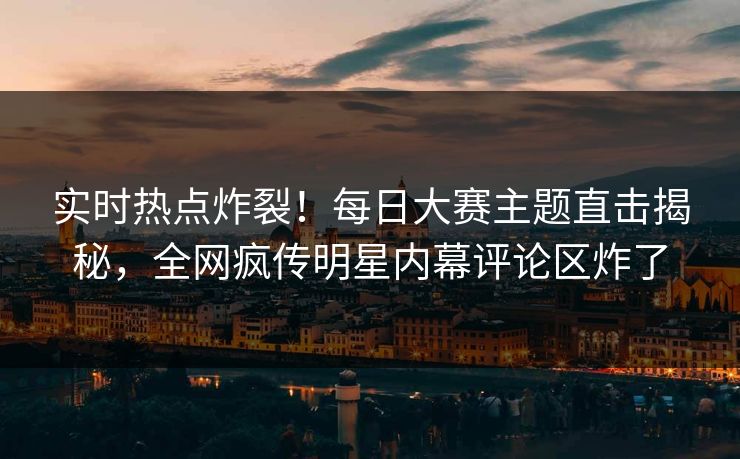 实时热点炸裂！每日大赛主题直击揭秘，全网疯传明星内幕评论区炸了
