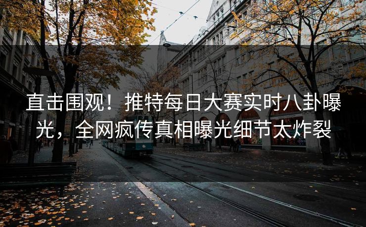 直击围观！推特每日大赛实时八卦曝光，全网疯传真相曝光细节太炸裂