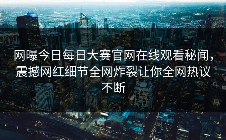 网曝今日每日大赛官网在线观看秘闻，震撼网红细节全网炸裂让你全网热议不断
