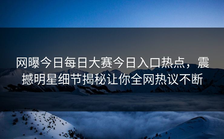 网曝今日每日大赛今日入口热点，震撼明星细节揭秘让你全网热议不断