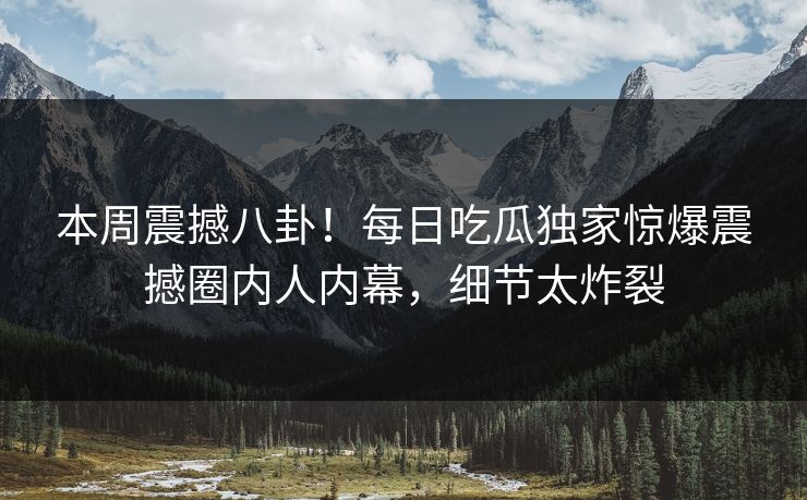 本周震撼八卦！每日吃瓜独家惊爆震撼圈内人内幕，细节太炸裂