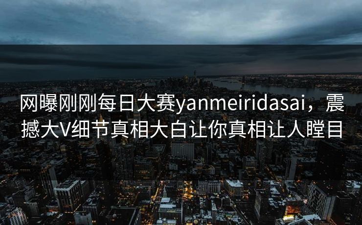 网曝刚刚每日大赛yanmeiridasai，震撼大V细节真相大白让你真相让人瞠目