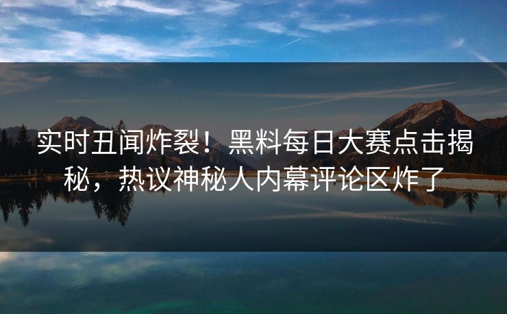 实时丑闻炸裂！黑料每日大赛点击揭秘，热议神秘人内幕评论区炸了