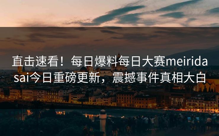 直击速看！每日爆料每日大赛meiridasai今日重磅更新，震撼事件真相大白
