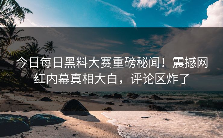 今日每日黑料大赛重磅秘闻！震撼网红内幕真相大白，评论区炸了